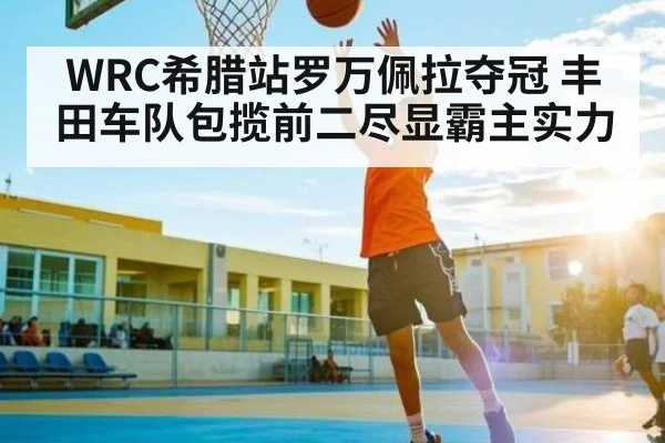 WRC希腊站罗万佩拉夺冠 丰田车队包揽前二尽显霸主实力